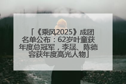 《乘风2025》成团名单公布：62岁叶童获年度总冠军，李晟、陈德容获年度高光人物