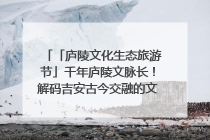 「庐陵文化生态旅游节」千年庐陵文脉长！解码吉安古今交融的文化图谱（图）