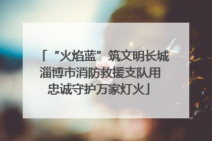 “火焰蓝”筑文明长城 淄博市消防救援支队用忠诚守护万家灯火