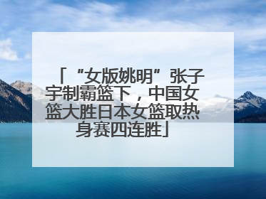 “女版姚明”张子宇制霸篮下，中国女篮大胜日本女篮取热身赛四连胜
