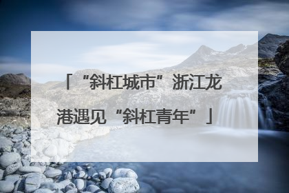 “斜杠城市”浙江龙港遇见“斜杠青年”