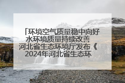 环境空气质量稳中向好 水环境质量持续改善 河北省生态环境厅发布《2024年河北省生态环境状况公报》