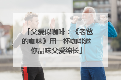 父爱似咖啡：《老爸的咖味》用一杯咖啡邀你品味父爱绵长