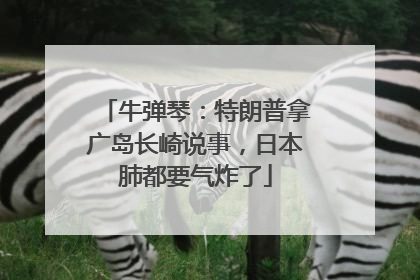 牛弹琴：特朗普拿广岛长崎说事，日本肺都要气炸了