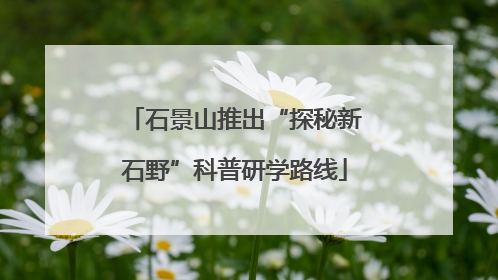 石景山推出“探秘新石野”科普研学路线