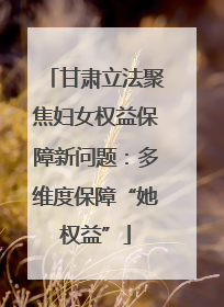 甘肃立法聚焦妇女权益保障新问题：多维度保障“她权益”