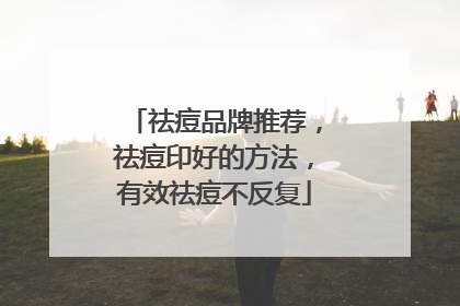 祛痘品牌推荐，祛痘印好的方法，有效祛痘不反复