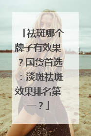 祛斑哪个牌子有效果？国货首选：淡斑祛斑效果排名第一？