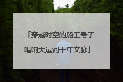 穿越时空的船工号子唱响大运河千年文脉
