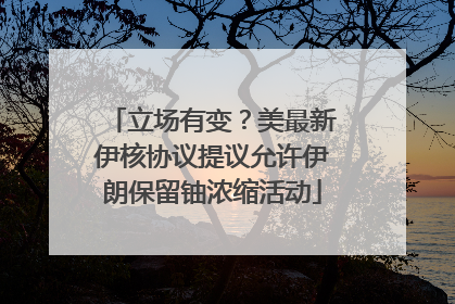 立场有变？美最新伊核协议提议允许伊朗保留铀浓缩活动