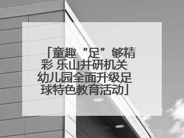 童趣“足”够精彩 乐山井研机关幼儿园全面升级足球特色教育活动