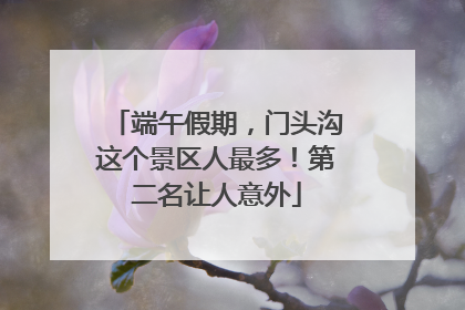 端午假期，门头沟这个景区人最多！第二名让人意外
