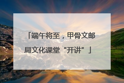 端午将至，甲骨文邮局文化课堂“开讲”