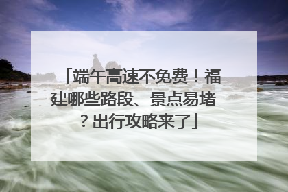 端午高速不免费！福建哪些路段、景点易堵？出行攻略来了