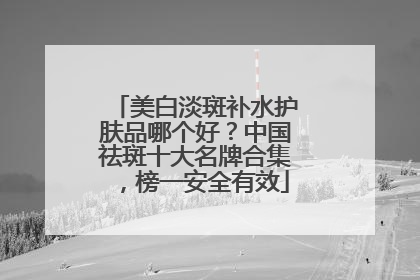 美白淡斑补水护肤品哪个好？中国祛斑十大名牌合集，榜一安全有效