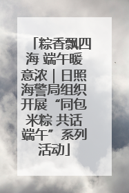 粽香飘四海 端午暖意浓｜日照海警局组织开展“同包米粽 共话端午”系列活动