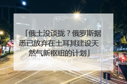 俄土没谈拢？俄罗斯据悉已放弃在土耳其建设天然气新枢纽的计划