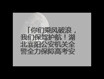 你们乘风破浪，我们保驾护航！湖北襄阳公安机关全警全力保障高考安全顺利举行