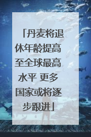 丹麦将退休年龄提高至全球最高水平 更多国家或将逐步跟进