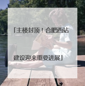 主楼封顶！合肥西站建设迎来重要进展