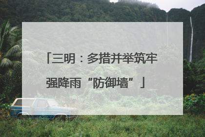 三明：多措并举筑牢强降雨“防御墙”