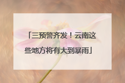 三预警齐发！云南这些地方将有大到暴雨