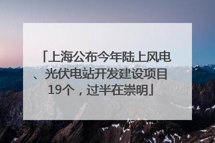 上海公布今年陆上风电、光伏电站开发建设项目19个，过半在崇明