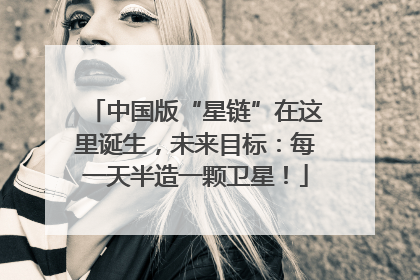 中国版“星链”在这里诞生，未来目标：每一天半造一颗卫星！
