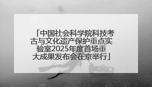 中国社会科学院科技考古与文化遗产保护重点实验室2025年度首场重大成果发布会在京举行
