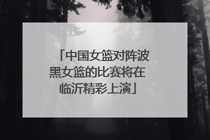 中国女篮对阵波黑女篮的比赛将在临沂精彩上演