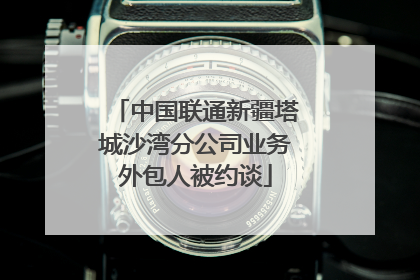 中国联通新疆塔城沙湾分公司业务外包人被约谈