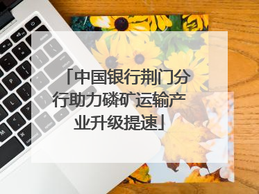 中国银行荆门分行助力磷矿运输产业升级提速