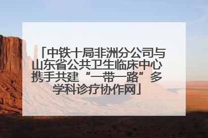 中铁十局非洲分公司与山东省公共卫生临床中心携手共建“一带一路”多学科诊疗协作网