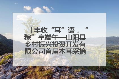 丰收“耳”语，“粽”享端午—山阳县乡村振兴投资开发有限公司首届木耳采摘活动盛大启幕