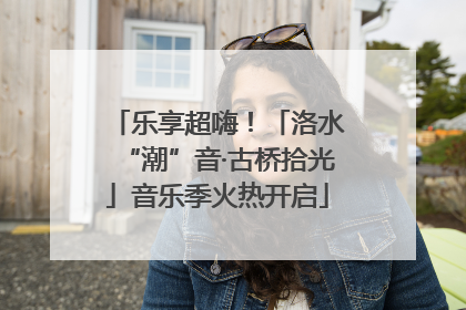 乐享超嗨！「洛水“潮”音·古桥拾光」音乐季火热开启