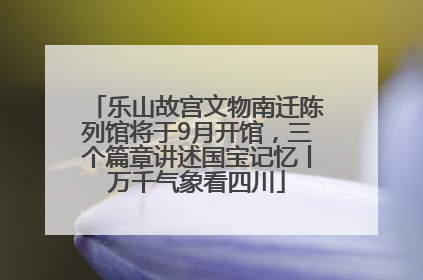 乐山故宫文物南迁陈列馆将于9月开馆，三个篇章讲述国宝记忆丨万千气象看四川