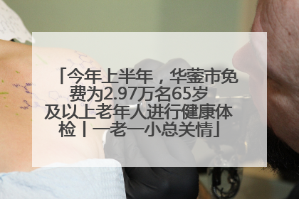 今年上半年，华蓥市免费为2.97万名65岁及以上老年人进行健康体检丨一老一小总关情