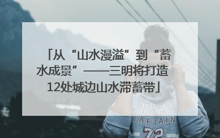 从“山水漫溢”到“蓄水成景”——三明将打造12处城边山水滞蓄带