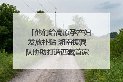他们给高原孕产妇发放补贴 湖南援藏队协助打造西藏首家高原产儿协同中心