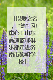 以爱之名，“篮”动童心！山东高速篮球俱乐部走进济南市黎明学校