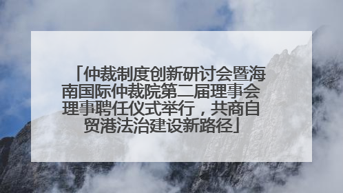 仲裁制度创新研讨会暨海南国际仲裁院第二届理事会理事聘任仪式举行，共商自贸港法治建设新路径