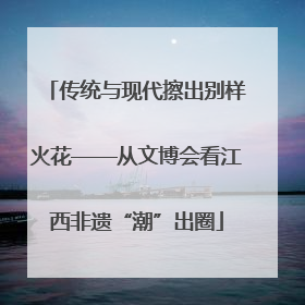 传统与现代擦出别样火花——从文博会看江西非遗“潮”出圈
