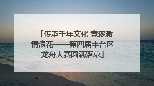 传承千年文化 竞逐激情浪花——第四届丰台区龙舟大赛圆满落幕