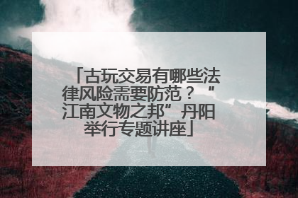 古玩交易有哪些法律风险需要防范？“江南文物之邦”丹阳举行专题讲座