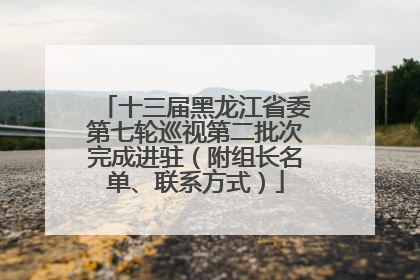 十三届黑龙江省委第七轮巡视第二批次完成进驻（附组长名单、联系方式）