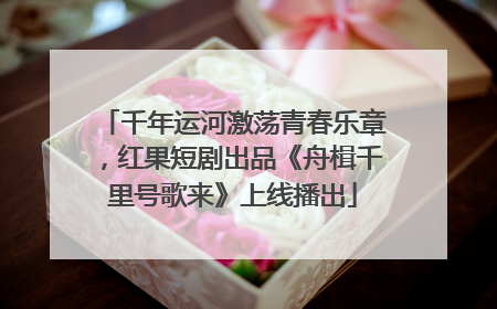 千年运河激荡青春乐章，红果短剧出品《舟楫千里号歌来》上线播出