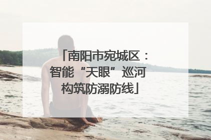 南阳市宛城区：智能“天眼”巡河 构筑防溺防线