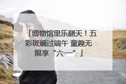 博物馆里乐翻天！五彩斑斓过端午 童趣无限享“六·一”