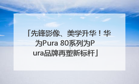 先锋影像、美学升华！华为Pura 80系列为Pura品牌再塑新标杆