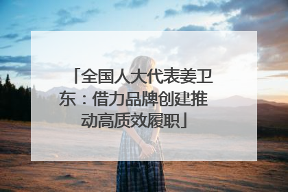 全国人大代表姜卫东：借力品牌创建推动高质效履职